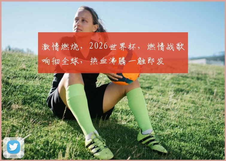 激情燃烧，2026世界杯，燃情战歌响彻全球，热血沸腾一触即发