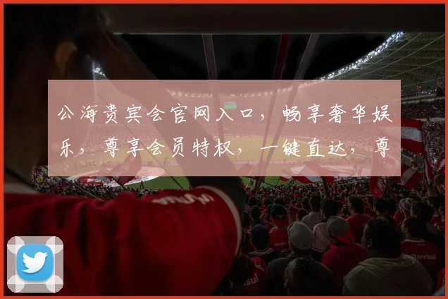 公海贵宾会官网入口，畅享奢华娱乐，尊享会员特权，一键直达，尊贵体验，尽在掌握，