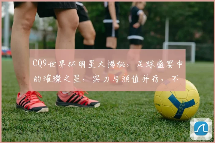 CQ9世界杯明星大揭秘，足球盛宴中的璀璨之星，实力与颜值并存，不容错过
