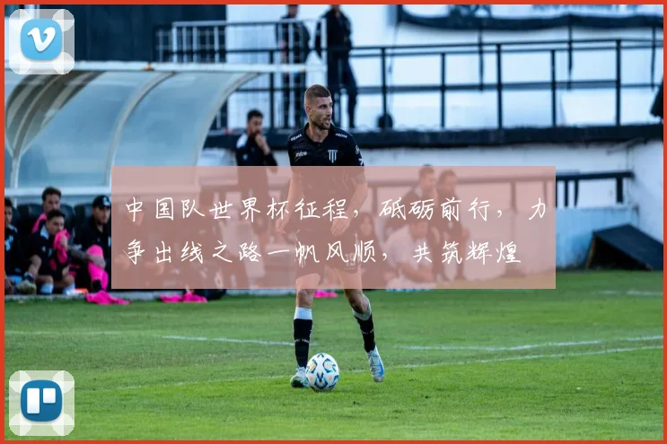 中国队世界杯征程，砥砺前行，力争出线之路一帆风顺，共筑辉煌
