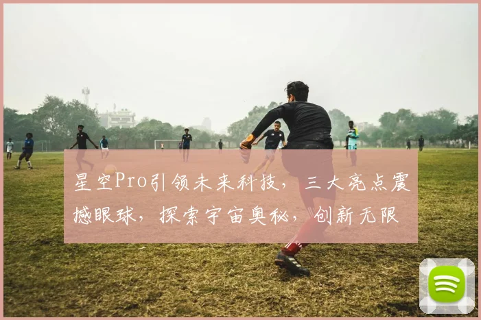 星空Pro引领未来科技，三大亮点震撼眼球，探索宇宙奥秘，创新无限可能