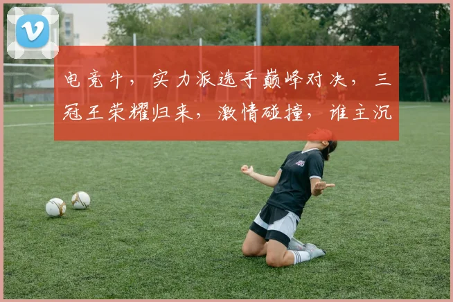 电竞牛，实力派选手巅峰对决，三冠王荣耀归来，激情碰撞，谁主沉浮